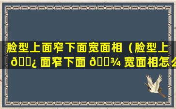 脸型上面窄下面宽面相（脸型上 🌿 面窄下面 🌾 宽面相怎么样）